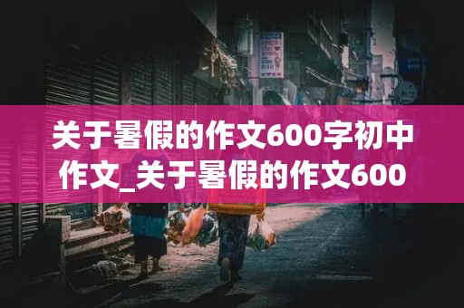 关于暑假的作文600字初中作文_关于暑假的作文600字初中作文怎么写