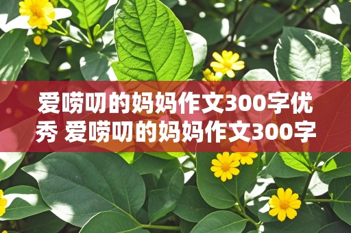 爱唠叨的妈妈作文300字优秀 爱唠叨的妈妈作文300字优秀作文