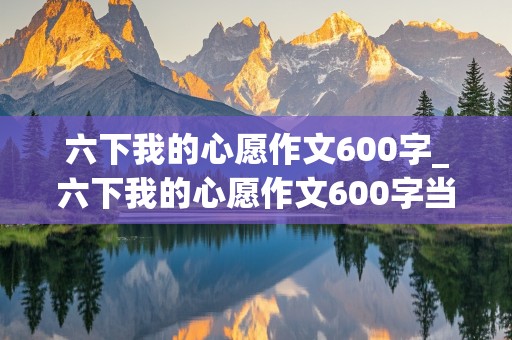 六下我的心愿作文600字_六下我的心愿作文600字当医生