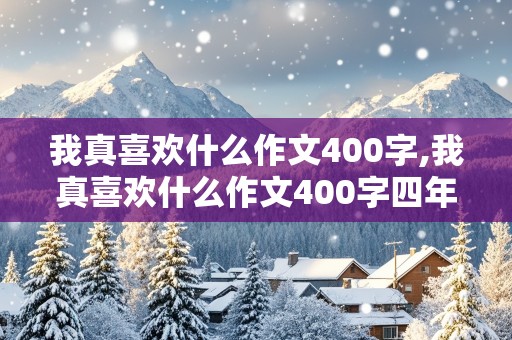 我真喜欢什么作文400字,我真喜欢什么作文400字四年级