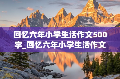 回忆六年小学生活作文500字_回忆六年小学生活作文500字左右