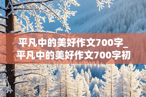 平凡中的美好作文700字_平凡中的美好作文700字初中