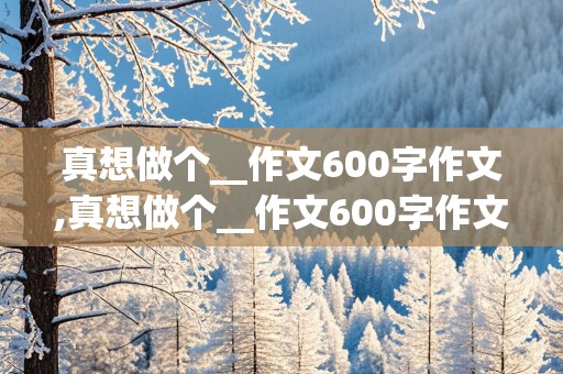 真想做个__作文600字作文,真想做个__作文600字作文初中