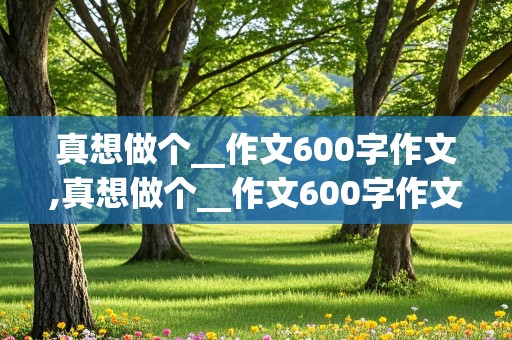 真想做个__作文600字作文,真想做个__作文600字作文初中