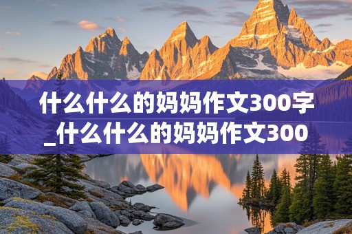 什么什么的妈妈作文300字_什么什么的妈妈作文300字三年级