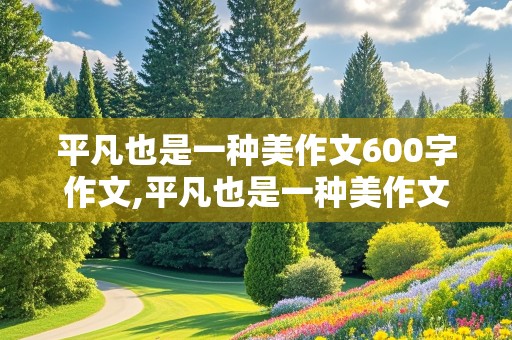 平凡也是一种美作文600字作文,平凡也是一种美作文600字作文记叙文