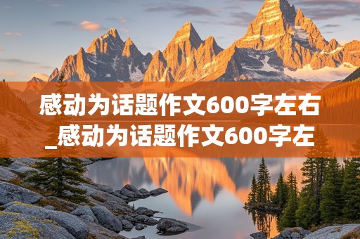 感动为话题作文600字左右_感动为话题作文600字左右真情的句子