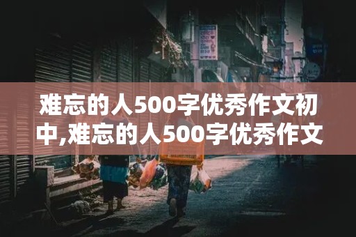 难忘的人500字优秀作文初中,难忘的人500字优秀作文初中生