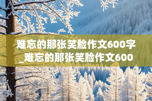 难忘的那张笑脸作文600字_难忘的那张笑脸作文600字初中