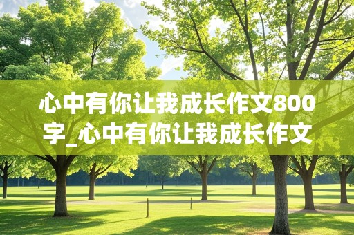 心中有你让我成长作文800字_心中有你让我成长作文800字初中