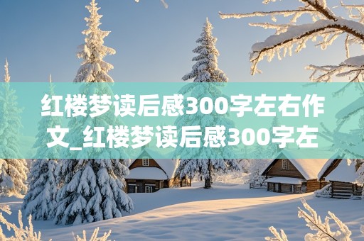 红楼梦读后感300字左右作文_红楼梦读后感300字左右作文怎么写