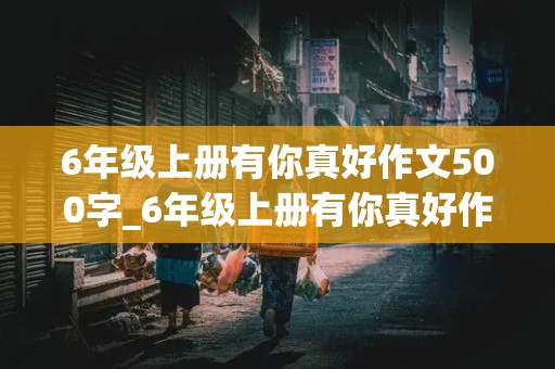 6年级上册有你真好作文500字_6年级上册有你真好作文500字妈妈