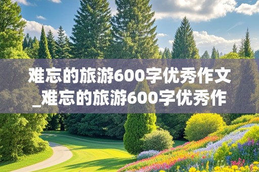 难忘的旅游600字优秀作文_难忘的旅游600字优秀作文青峰山