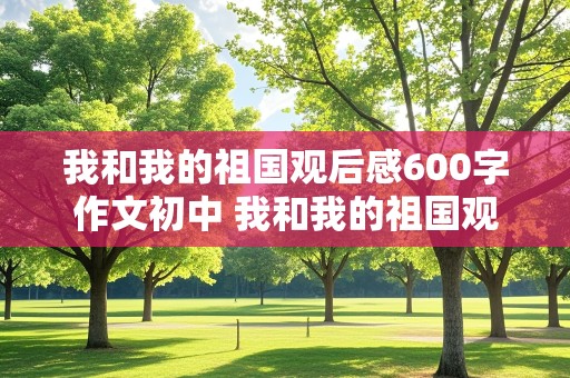 我和我的祖国观后感600字作文初中 我和我的祖国观后感600字作文初中7篇