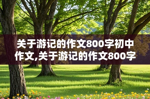 关于游记的作文800字初中作文,关于游记的作文800字初中作文及题目