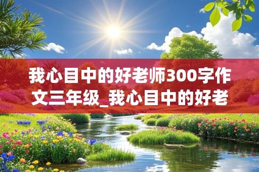 我心目中的好老师300字作文三年级_我心目中的好老师300字作文三年级下册