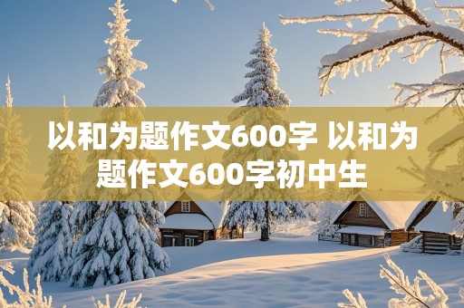 以和为题作文600字 以和为题作文600字初中生