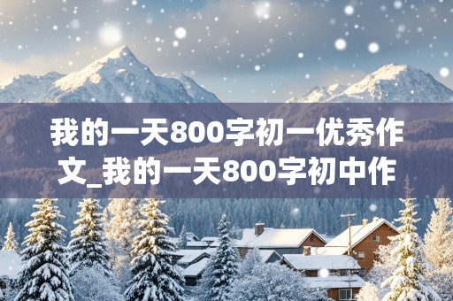 我的一天800字初一优秀作文_我的一天800字初中作文初一