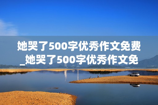 她哭了500字优秀作文免费_她哭了500字优秀作文免费写