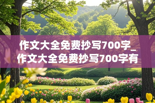 作文大全免费抄写700字_作文大全免费抄写700字有题目