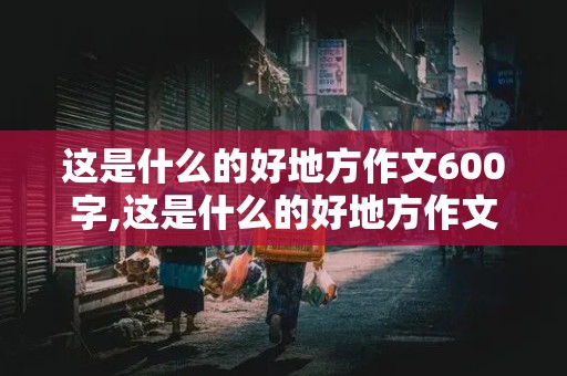 这是什么的好地方作文600字,这是什么的好地方作文600字初中生