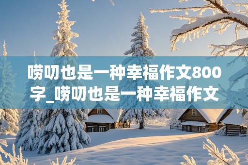 唠叨也是一种幸福作文800字_唠叨也是一种幸福作文800字初中