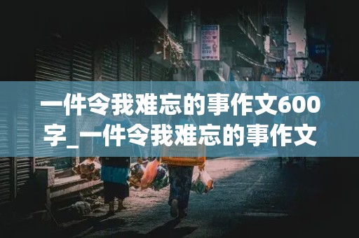 一件令我难忘的事作文600字_一件令我难忘的事作文600字左右