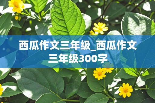 西瓜作文三年级_西瓜作文三年级300字