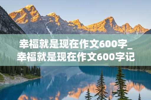 幸福就是现在作文600字_幸福就是现在作文600字记叙文