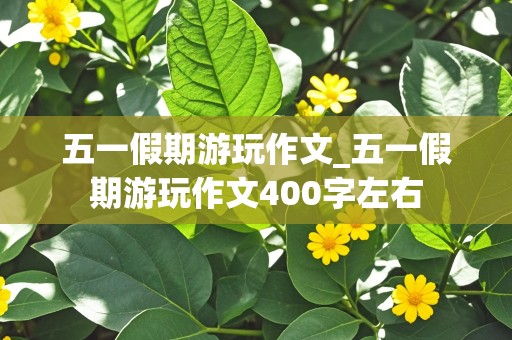 五一假期游玩作文_五一假期游玩作文400字左右