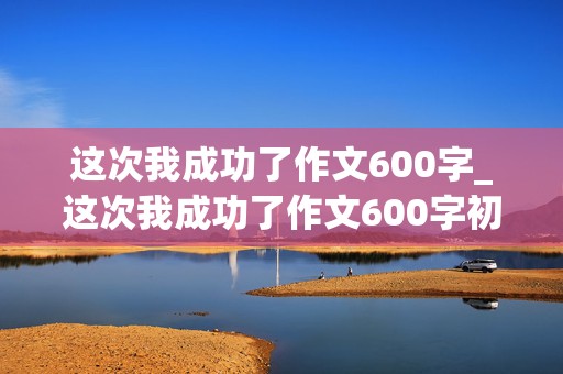 这次我成功了作文600字_这次我成功了作文600字初一