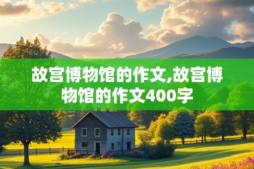 故宫博物馆的作文,故宫博物馆的作文400字