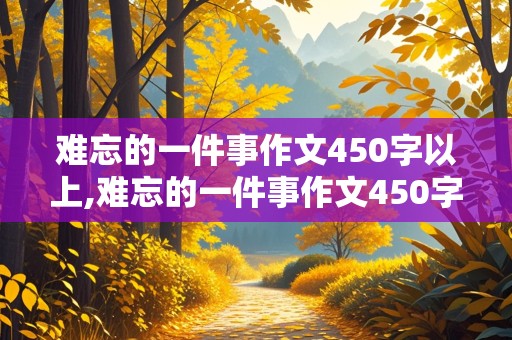 难忘的一件事作文450字以上,难忘的一件事作文450字以上四年级