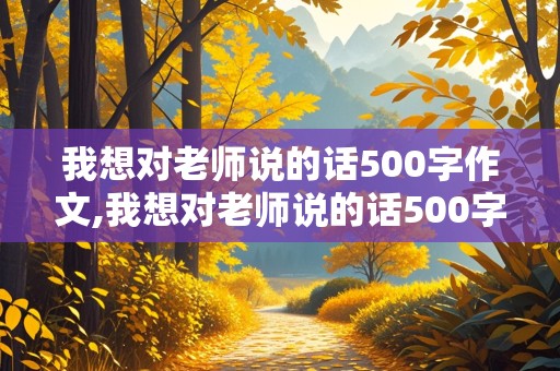 我想对老师说的话500字作文,我想对老师说的话500字作文初一开学