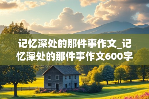 记忆深处的那件事作文_记忆深处的那件事作文600字