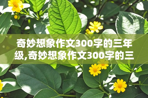 奇妙想象作文300字的三年级,奇妙想象作文300字的三年级下册颠倒村