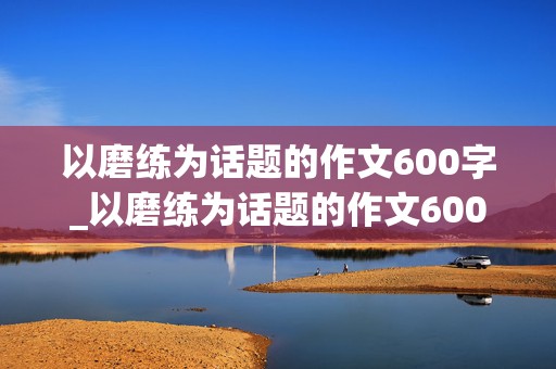 以磨练为话题的作文600字_以磨练为话题的作文600字记叙文