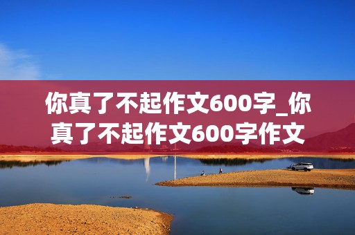 你真了不起作文600字_你真了不起作文600字作文