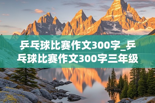 乒乓球比赛作文300字_乒乓球比赛作文300字三年级下册