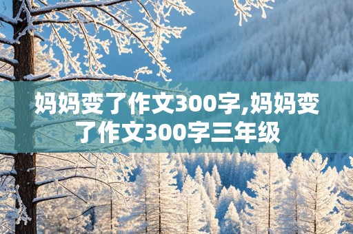 妈妈变了作文300字,妈妈变了作文300字三年级