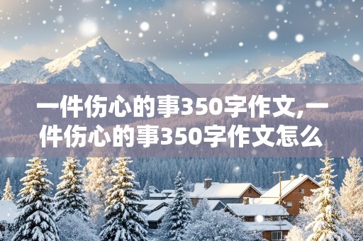 一件伤心的事350字作文,一件伤心的事350字作文怎么写