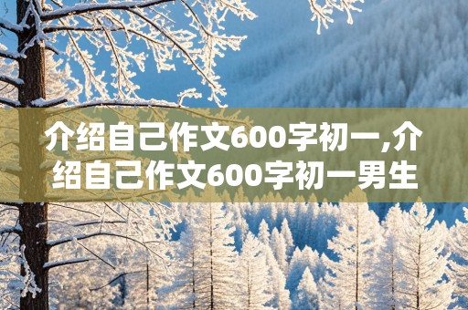 介绍自己作文600字初一,介绍自己作文600字初一男生