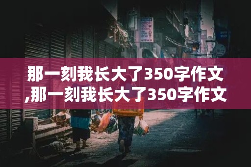 那一刻我长大了350字作文,那一刻我长大了350字作文免费