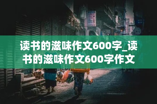 读书的滋味作文600字_读书的滋味作文600字作文