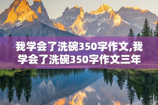 我学会了洗碗350字作文,我学会了洗碗350字作文三年级