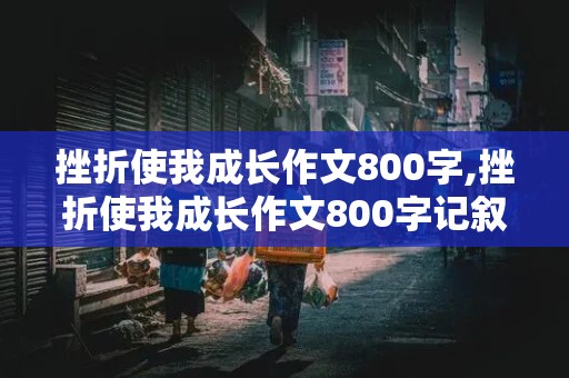 挫折使我成长作文800字,挫折使我成长作文800字记叙文