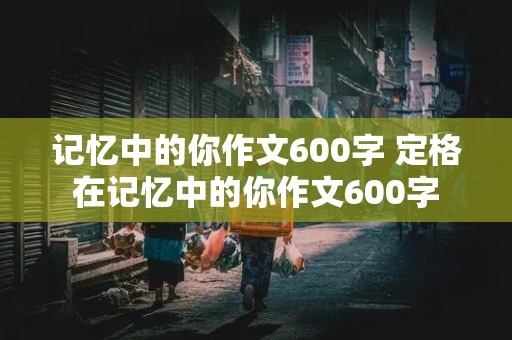 记忆中的你作文600字 定格在记忆中的你作文600字