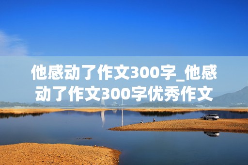 他感动了作文300字_他感动了作文300字优秀作文