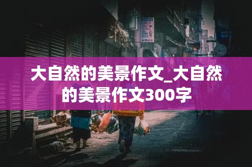 大自然的美景作文_大自然的美景作文300字