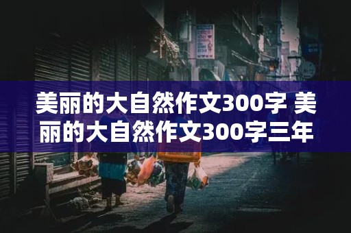 美丽的大自然作文300字 美丽的大自然作文300字三年级